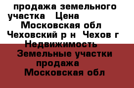 продажа земельного участка › Цена ­ 800 000 - Московская обл., Чеховский р-н, Чехов г. Недвижимость » Земельные участки продажа   . Московская обл.